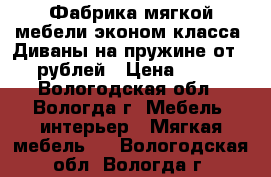 Фабрика мягкой мебели эконом-класса. Диваны на пружине от 5000 рублей › Цена ­ 5 000 - Вологодская обл., Вологда г. Мебель, интерьер » Мягкая мебель   . Вологодская обл.,Вологда г.